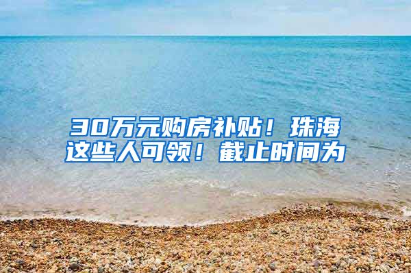 30万元购房补贴！珠海这些人可领！截止时间为→