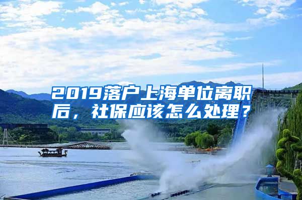 2019落户上海单位离职后，社保应该怎么处理？