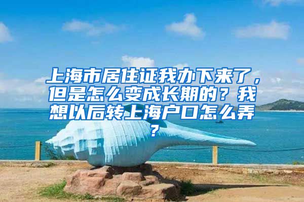 上海市居住证我办下来了，但是怎么变成长期的？我想以后转上海户口怎么弄？