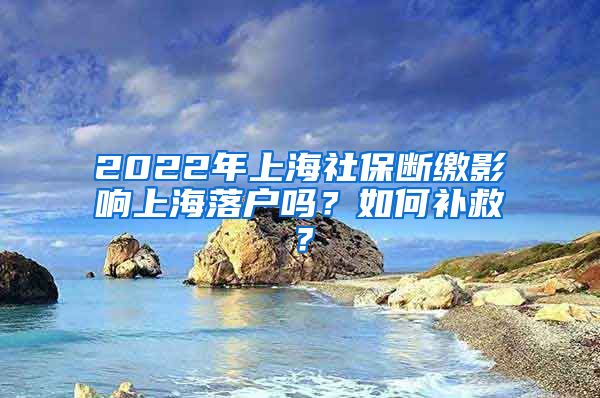 2022年上海社保断缴影响上海落户吗？如何补救？