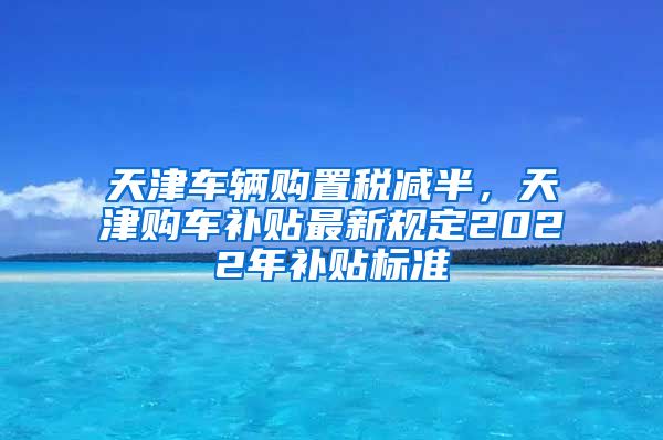 天津车辆购置税减半，天津购车补贴最新规定2022年补贴标准