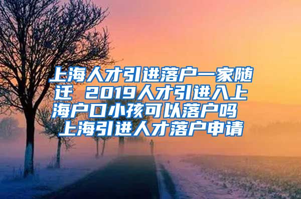 上海人才引进落户一家随迁 2019人才引进入上海户口小孩可以落户吗 上海引进人才落户申请