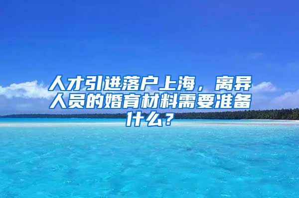 人才引进落户上海，离异人员的婚育材料需要准备什么？