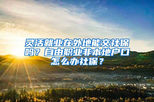 灵活就业在外地能交社保吗？自由职业非本地户口怎么办社保？