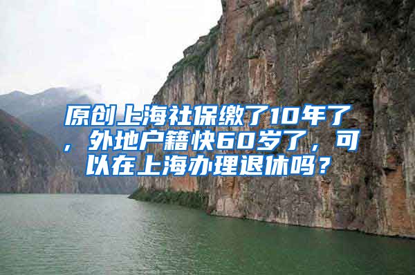 原创上海社保缴了10年了，外地户籍快60岁了，可以在上海办理退休吗？