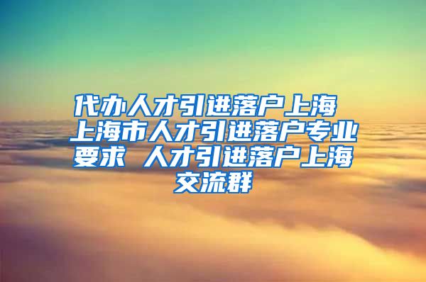 代办人才引进落户上海 上海市人才引进落户专业要求 人才引进落户上海交流群