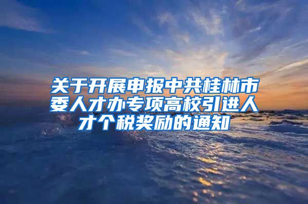 关于开展申报中共桂林市委人才办专项高校引进人才个税奖励的通知