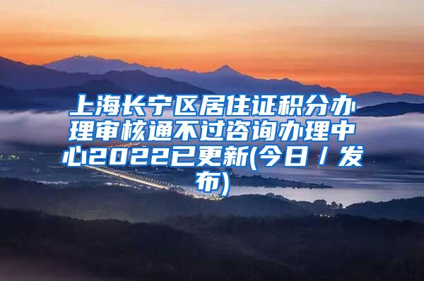 上海长宁区居住证积分办理审核通不过咨询办理中心2022已更新(今日／发布)
