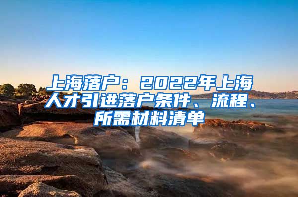 上海落户：2022年上海人才引进落户条件、流程、所需材料清单