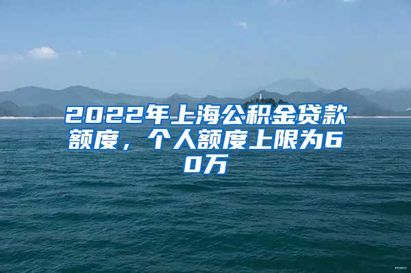 2022年上海公积金贷款额度，个人额度上限为60万