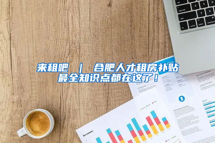 来租吧 ｜ 合肥人才租房补贴最全知识点都在这了！