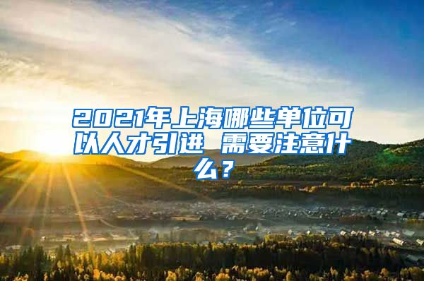 2021年上海哪些单位可以人才引进 需要注意什么？