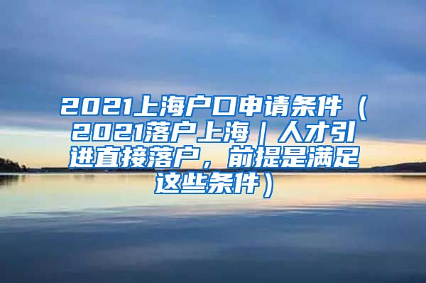 2021上海户口申请条件（2021落户上海｜人才引进直接落户，前提是满足这些条件）