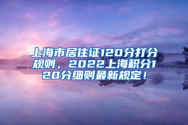 上海市居住证120分打分规则，2022上海积分120分细则最新规定！