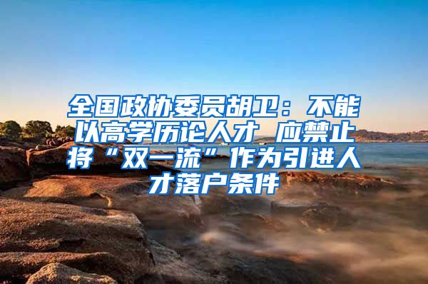 全国政协委员胡卫：不能以高学历论人才 应禁止将“双一流”作为引进人才落户条件