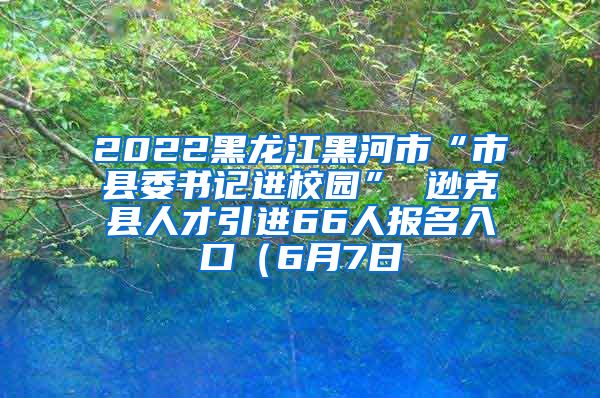 2022黑龙江黑河市“市县委书记进校园” 逊克县人才引进66人报名入口（6月7日