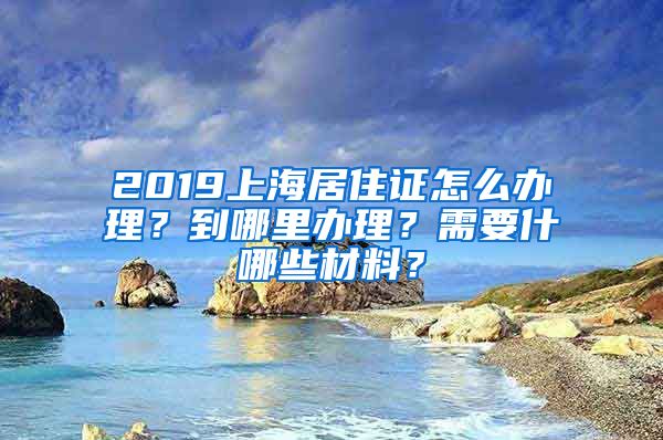 2019上海居住证怎么办理？到哪里办理？需要什哪些材料？