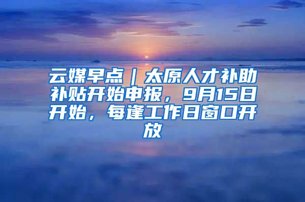 云媒早点｜太原人才补助补贴开始申报，9月15日开始，每逢工作日窗口开放