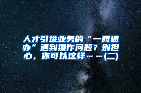 人才引进业务的“一网通办”遇到操作问题？别担心，你可以这样……(二)