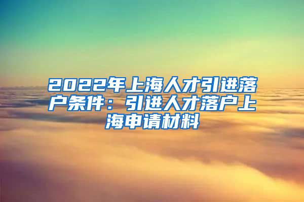 2022年上海人才引进落户条件：引进人才落户上海申请材料