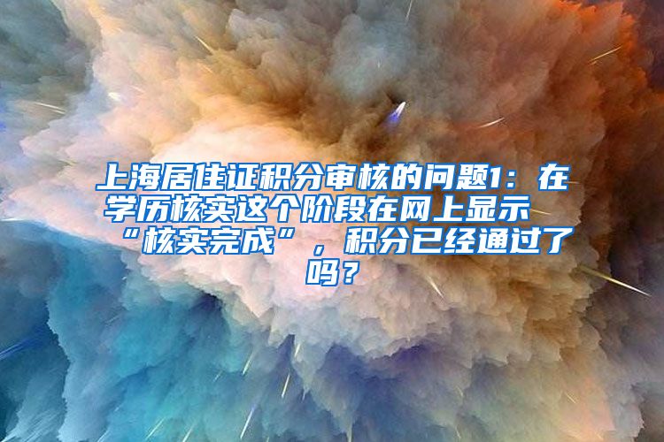 上海居住证积分审核的问题1：在学历核实这个阶段在网上显示“核实完成”，积分已经通过了吗？