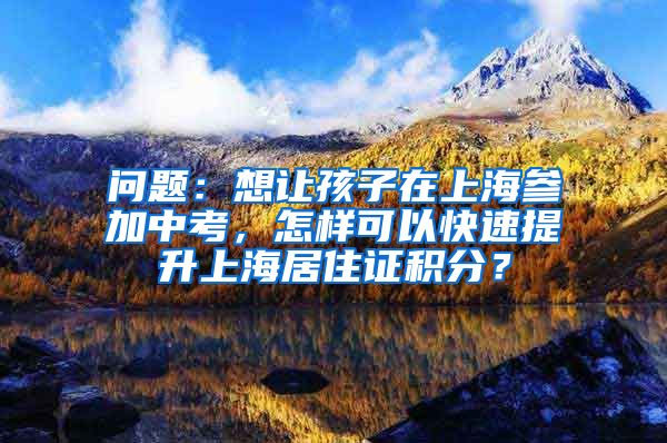 问题：想让孩子在上海参加中考，怎样可以快速提升上海居住证积分？