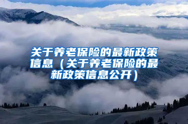 关于养老保险的最新政策信息（关于养老保险的最新政策信息公开）