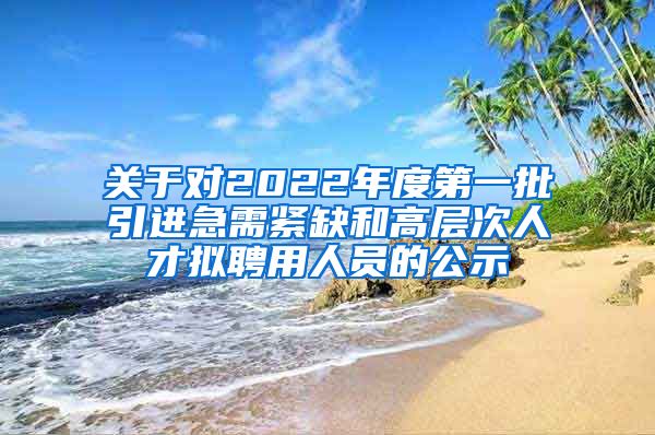 关于对2022年度第一批引进急需紧缺和高层次人才拟聘用人员的公示