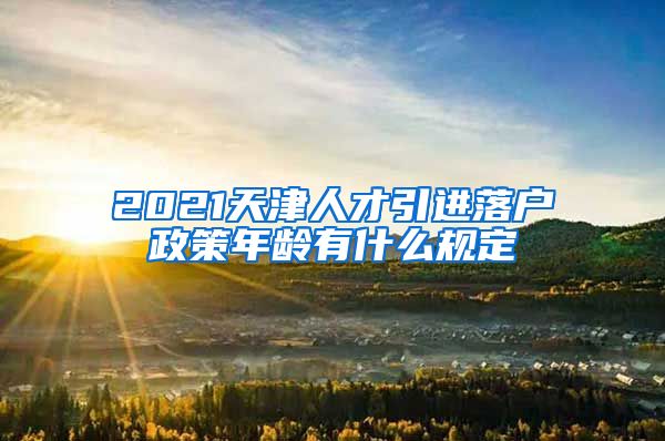 2021天津人才引进落户政策年龄有什么规定