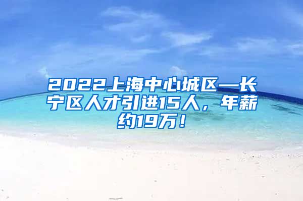 2022上海中心城区—长宁区人才引进15人，年薪约19万！