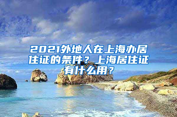 2021外地人在上海办居住证的条件？上海居住证有什么用？