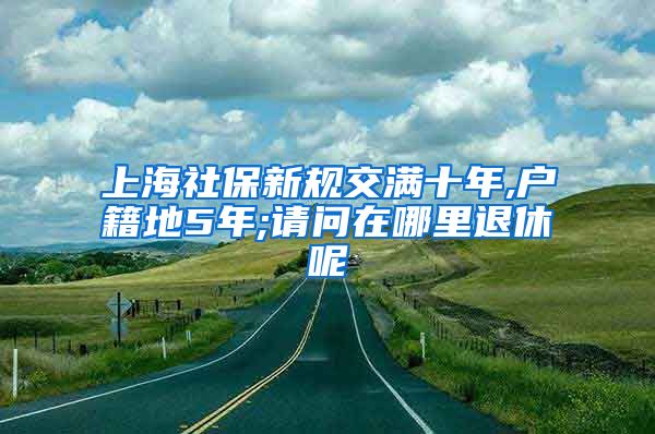 上海社保新规交满十年,户籍地5年;请问在哪里退休呢