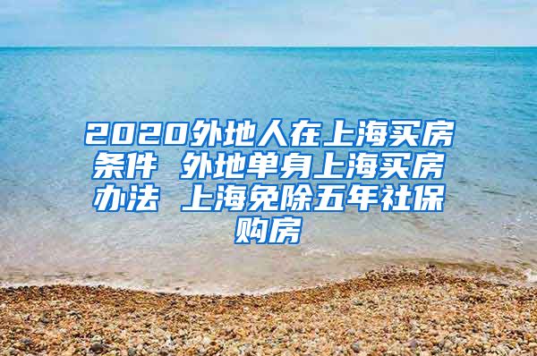 2020外地人在上海买房条件 外地单身上海买房办法 上海免除五年社保购房