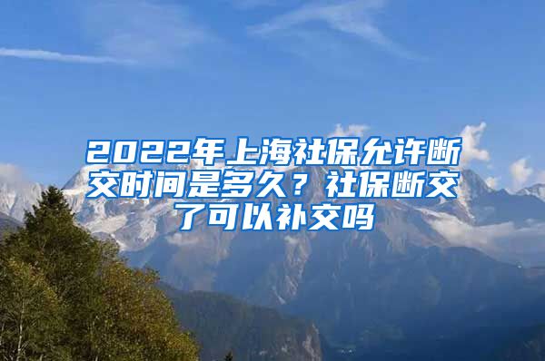 2022年上海社保允许断交时间是多久？社保断交了可以补交吗