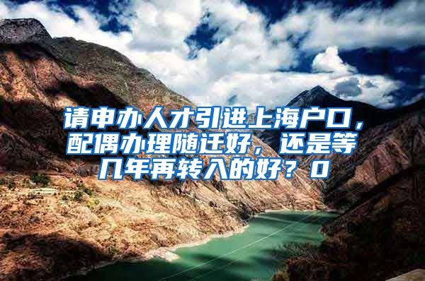 请申办人才引进上海户口，配偶办理随迁好，还是等几年再转入的好？0