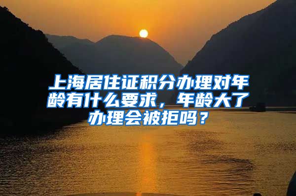 上海居住证积分办理对年龄有什么要求，年龄大了办理会被拒吗？