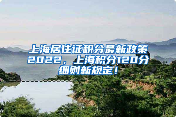 上海居住证积分最新政策2022，上海积分120分细则新规定！
