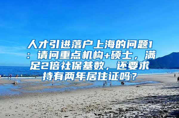 人才引进落户上海的问题1：请问重点机构+硕士，满足2倍社保基数，还要求持有两年居住证吗？