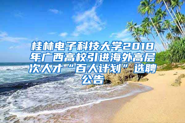 桂林电子科技大学2018年广西高校引进海外高层次人才“百人计划”选聘公告