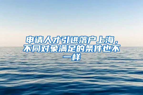 申请人才引进落户上海，不同对象满足的条件也不一样