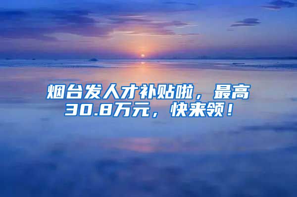 烟台发人才补贴啦，最高30.8万元，快来领！