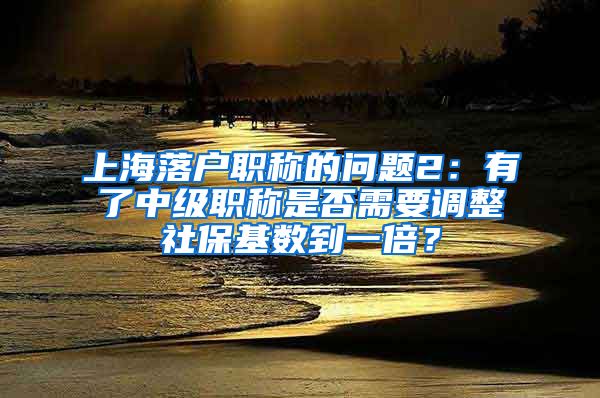 上海落户职称的问题2：有了中级职称是否需要调整社保基数到一倍？