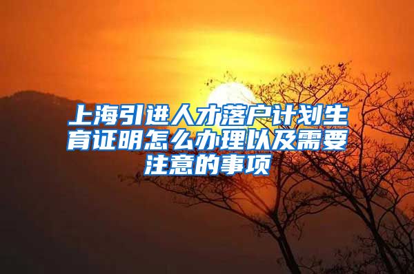 上海引进人才落户计划生育证明怎么办理以及需要注意的事项