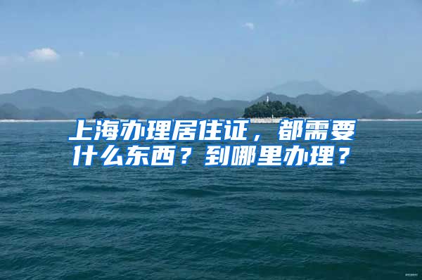 上海办理居住证，都需要什么东西？到哪里办理？