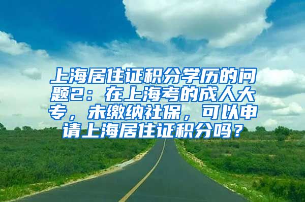 上海居住证积分学历的问题2：在上海考的成人大专，未缴纳社保，可以申请上海居住证积分吗？