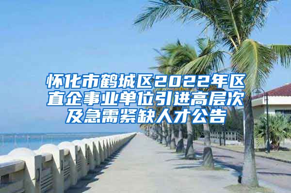 怀化市鹤城区2022年区直企事业单位引进高层次及急需紧缺人才公告