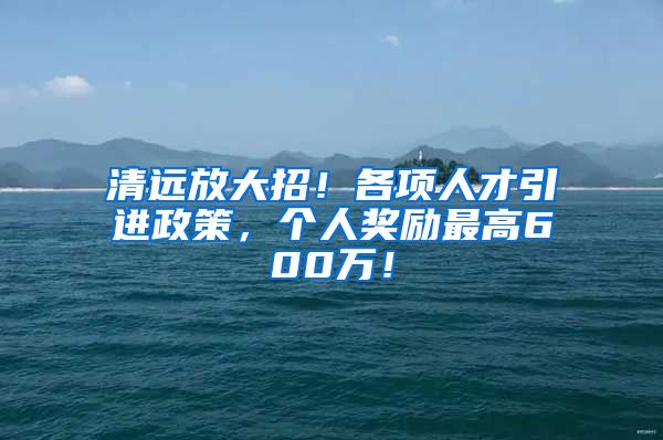 清远放大招！各项人才引进政策，个人奖励最高600万！