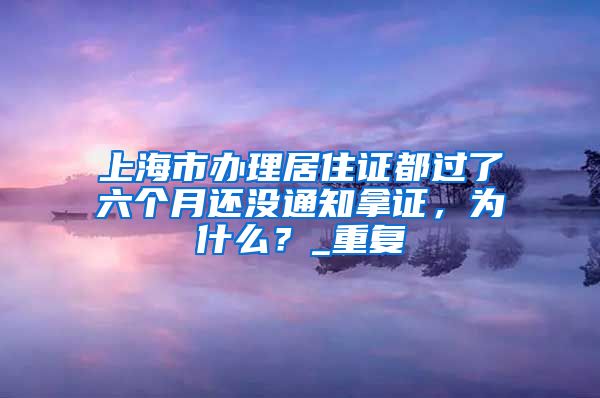 上海市办理居住证都过了六个月还没通知拿证，为什么？_重复