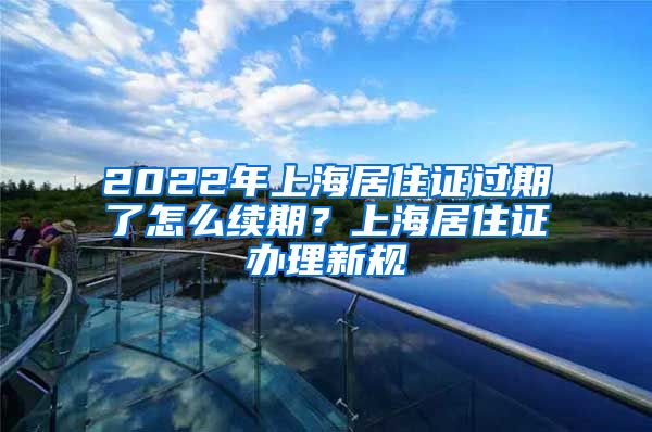 2022年上海居住证过期了怎么续期？上海居住证办理新规