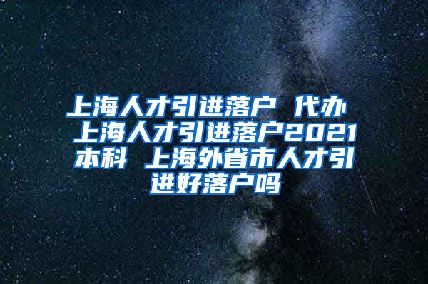 上海人才引进落户 代办 上海人才引进落户2021本科 上海外省市人才引进好落户吗